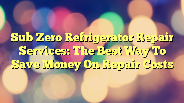 Sub Zero Refrigerator Repair Services: The Best Way To Save Money On Repair Costs