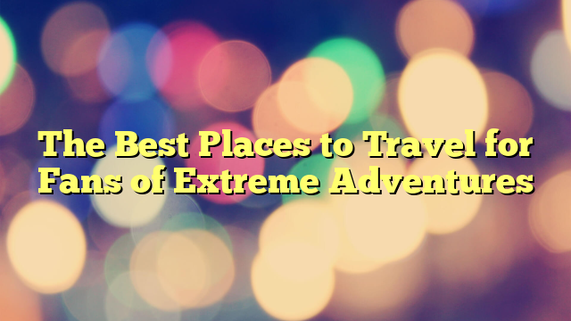 The Best Places to Travel for Fans of Extreme Adventures